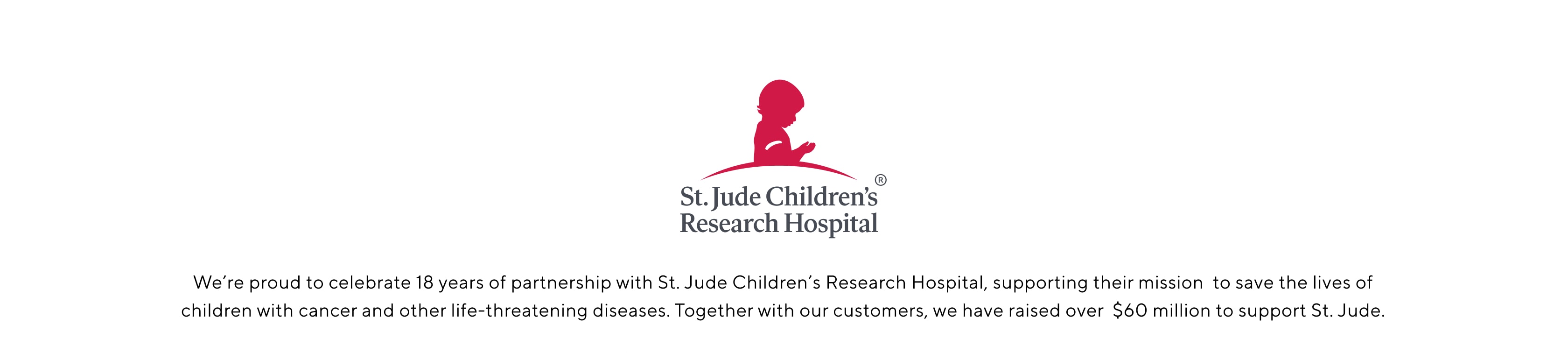 For 18 years, Pottery Barn has raised and donated funds to support St. Jude Children's Research Hospital in its mission to find cures and save children. 