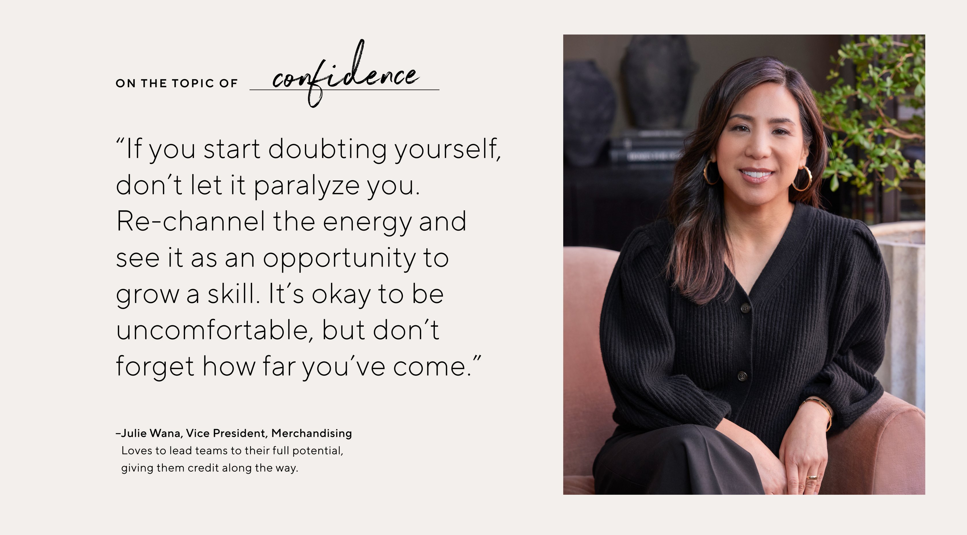 "If you start doubting yourself, don't let it paralyze you. Re-channel the energy and see it as an opportunity to grow a skill. It's okay to be uncomfortable, but don't forget how far you've come."