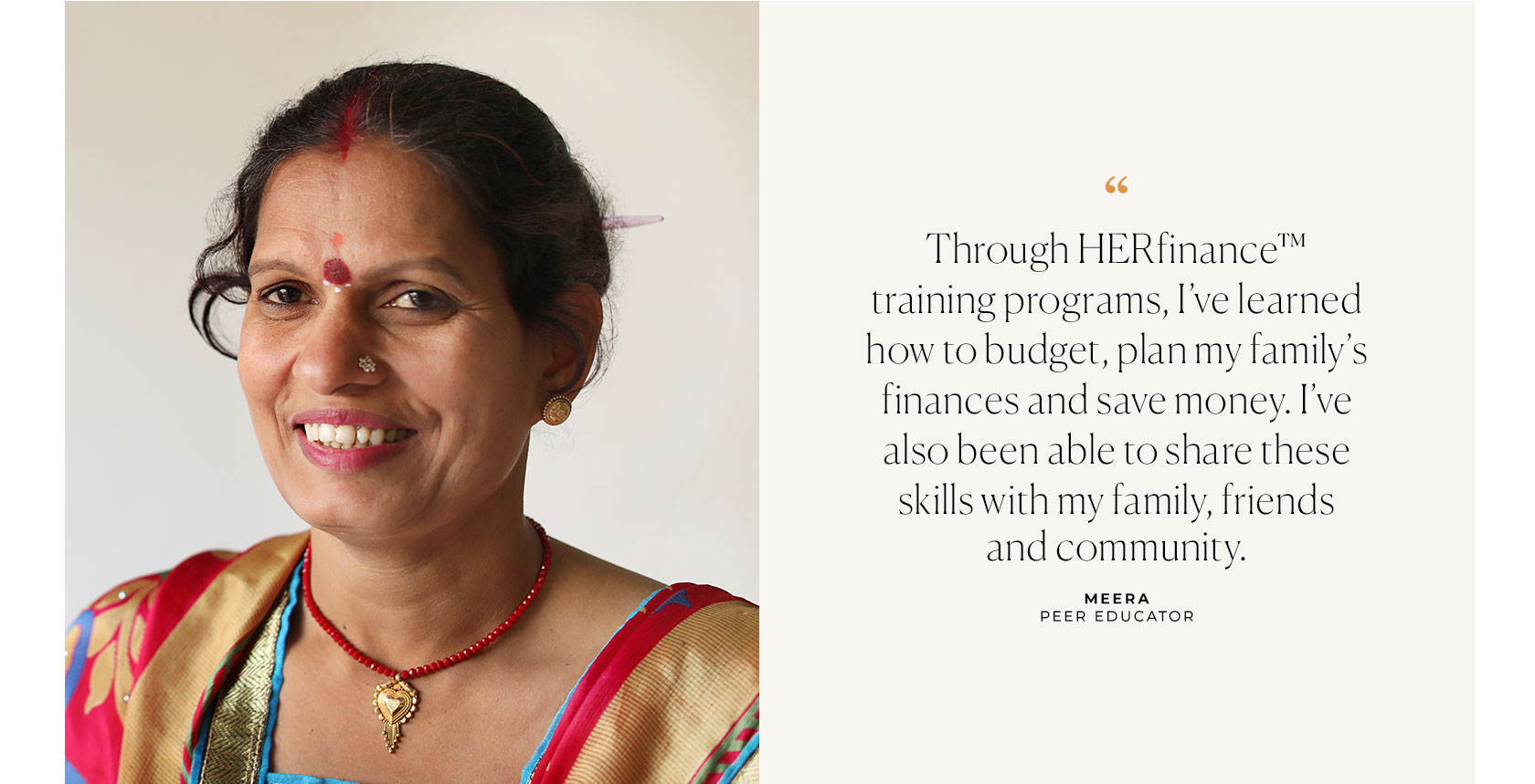 Through HERfinance training programs, I've learned how to budget, plan my family's finances, and save money. I've also been able to share these skills with my family, friends, and community. Meera Peer Educator