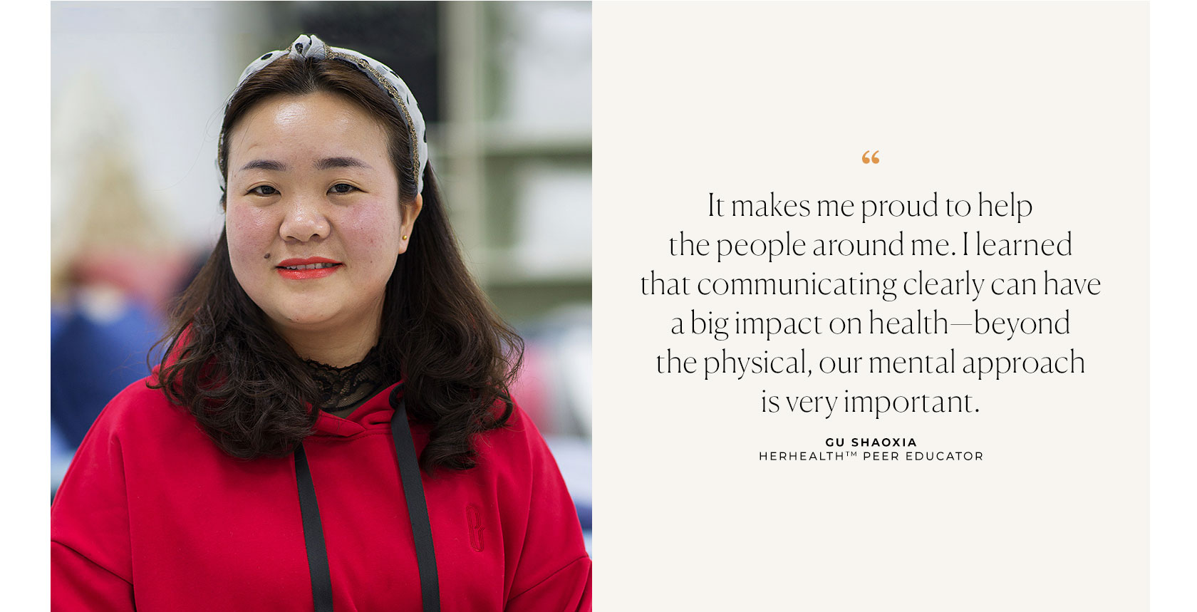 It makes me proud to help the people around me. I learned that communicating clearly can have a big impact on health - beyond the physical, our mental approach is very important. Gu Shaoxia HERHEALTH Peer Educator