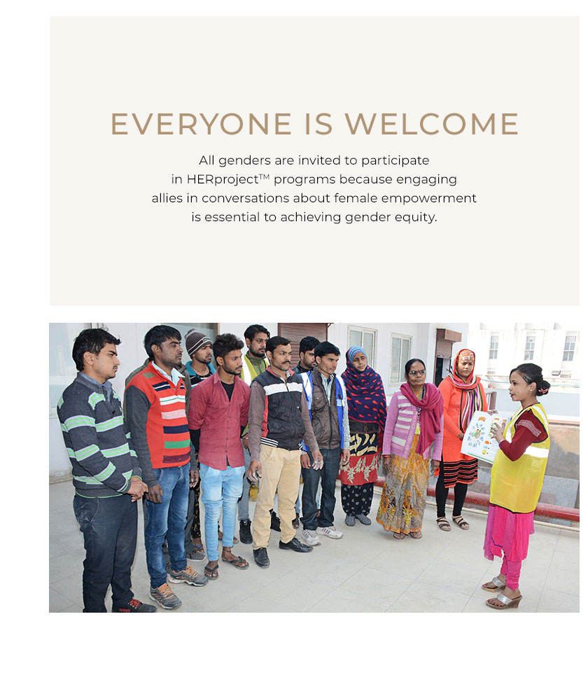 EVERYONE IS WELCOME. All genders are invited to participate in HERproject programs because engaging allies in conversations about female empowerment is essential to achieving gender equity.