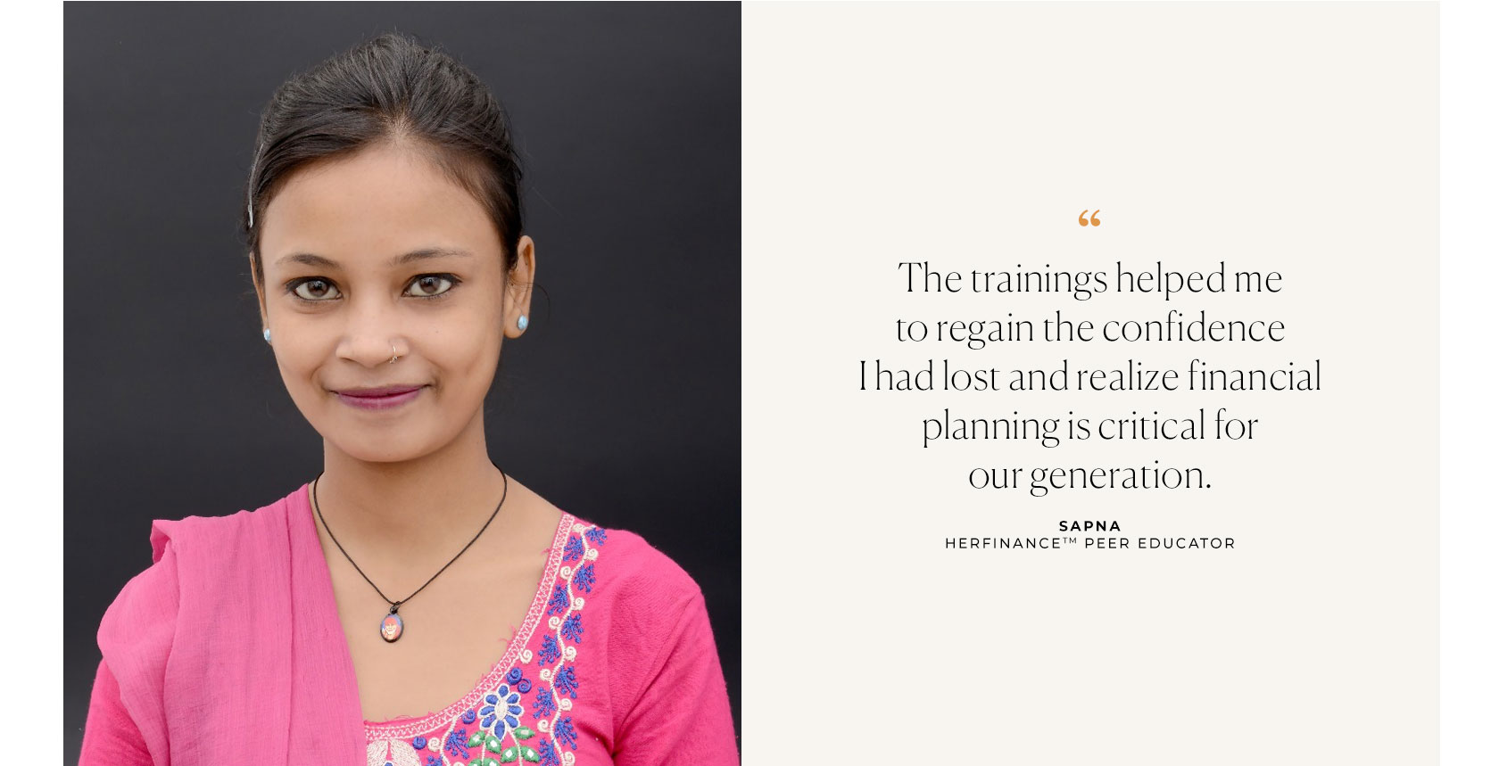 The trainings helped me to regain the confidence I had lost and realize financial planning is critical for our generation. Sapna - HERFINANCE Peer Educator